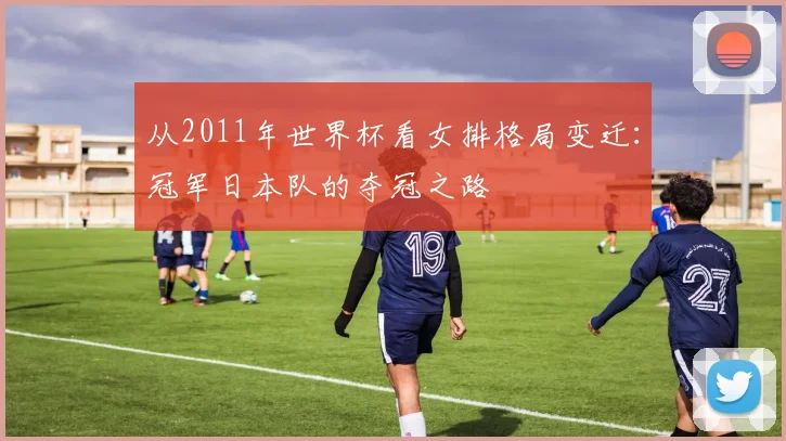 从2011年世界杯看女排格局变迁:冠军日本队的夺冠之路