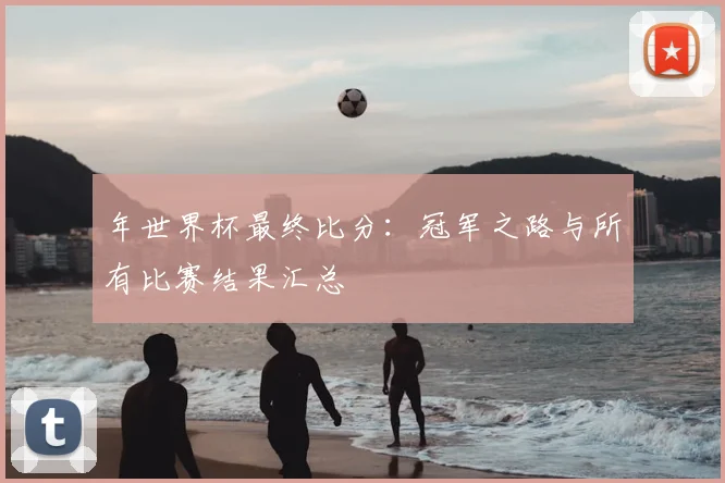 年世界杯最终比分:冠军之路与所有比赛结果汇总