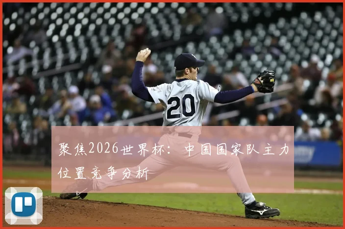 聚焦2026世界杯：中国国家队主力位置竞争分析