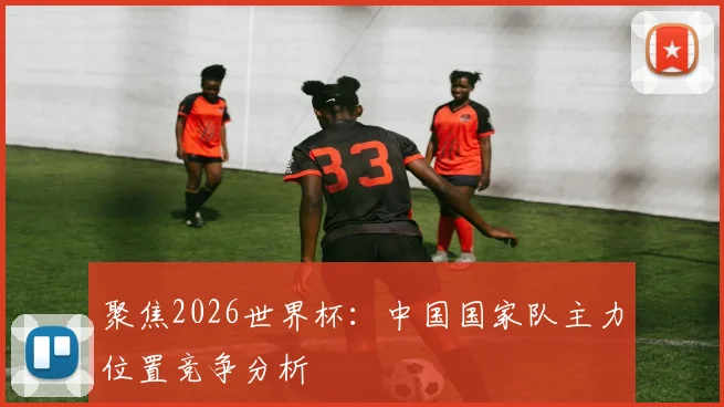 聚焦2026世界杯：中国国家队主力位置竞争分析
