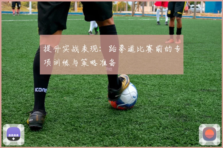 提升实战表现:跆拳道比赛前的专项训练与策略准备